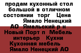 продам кухонный стол большой в отличном состоянии. торг › Цена ­ 7 000 - Ямало-Ненецкий АО, Ямальский р-н, Новый Порт п. Мебель, интерьер » Кухни. Кухонная мебель   . Ямало-Ненецкий АО